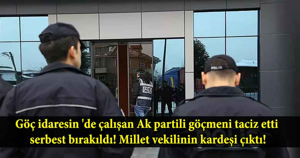 Göç idaresin ‘de çalışan Ak partili göçmeni taciz etti serbest bırakıldı! Millet vekilinin kardeşi çıktı!