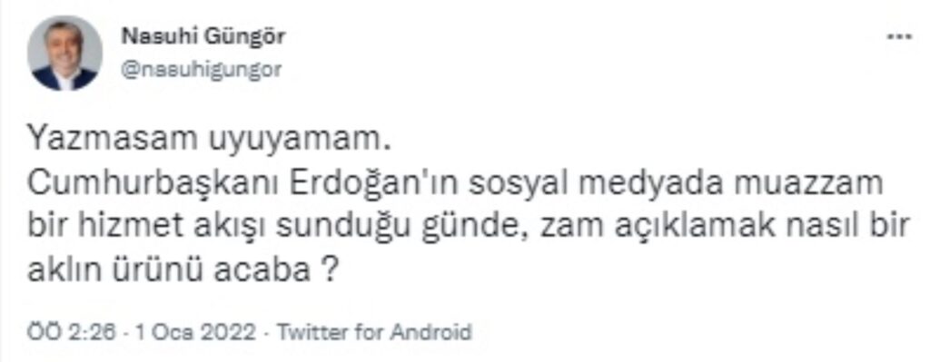 2022 yılının ilk saatlerinde peş peşe gelen zam haberleri yurttaşların büyük tepkisini çekerken iktidara yakın gazeteci Nasuhi Güngör ise zamların zamanlamasına tepki gösterdi.  Twitter hesabından "Yazmasam uyuyamam" diyen Nasuhi Güngör, AKP'li Cumhurbaşkanı Recep Tayyip Erdoğan'ın 2021 yılında gerçekleştirilen faaliyet ve icraatlere yönelik gün boyunca sosyal medya hesabı üzerinden yaptığı görsel paylaşımları hatırlatıp "Cumhurbaşkanı Erdoğan'ın sosyal medyada muazzam bir hizmet akışı sunduğu günde, zam açıklamak nasıl bir aklın ürünü acaba?" diye sordu.  Güngör, paylaşımı üzerine gelen tepkilere de "Kamuda ya da özel sektörde yapılacak tek kuruş zamdan bile asla hoşnut olmam, olamam. Şimdi kim ne istiyorsa öyle anlayabilir" diye yanıt verdi.  İşte Güngör'ün paylaşımları: