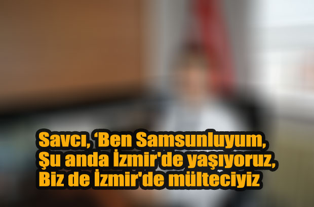 Savcı, ‘Ben Samsunluyum, Şu anda İzmir’de yaşıyoruz,Biz de İzmir’de mülteciyiz
