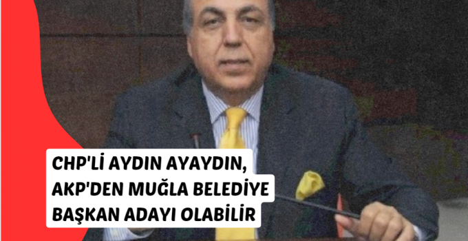 CHP’li Aydın Ayaydın, AKP’den Muğla Belediye Başkan Adayı Olabilir