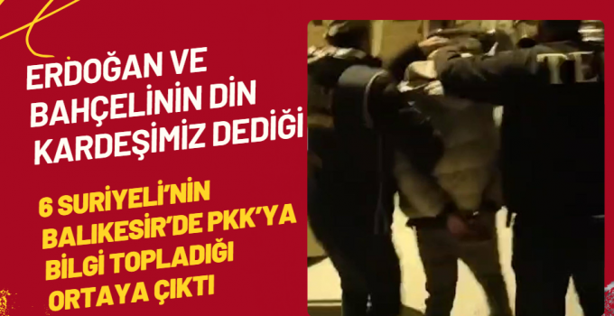 Erdoğan ve Bahçeli’nin Din kardeşimiz dediği 6 Suriyeli’nin Balıkesir’de PKK’ya bilgi topladığı ortaya çıktı